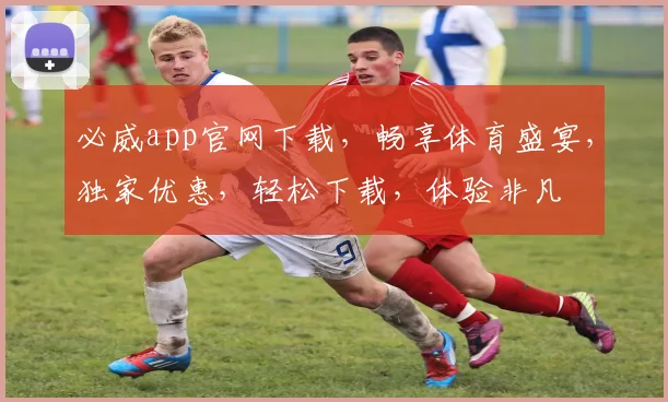必威app官网下载，畅享体育盛宴，独家优惠，轻松下载，体验非凡