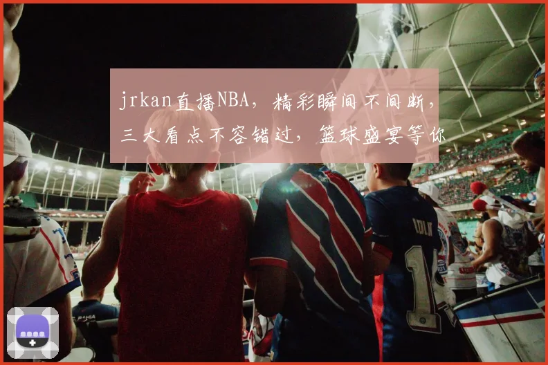jrkan直播NBA，精彩瞬间不间断，三大看点不容错过，篮球盛宴等你来观