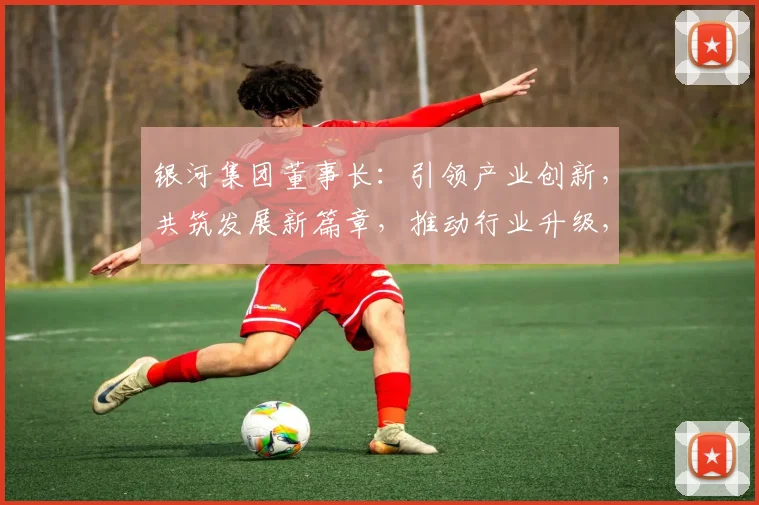 银河集团董事长：引领产业创新，共筑发展新篇章，推动行业升级，成就辉煌未来