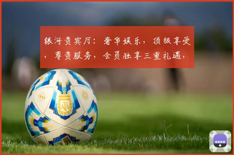 银河贵宾厅：奢华娱乐，顶级享受，尊贵服务，会员独享三重礼遇，不容错过