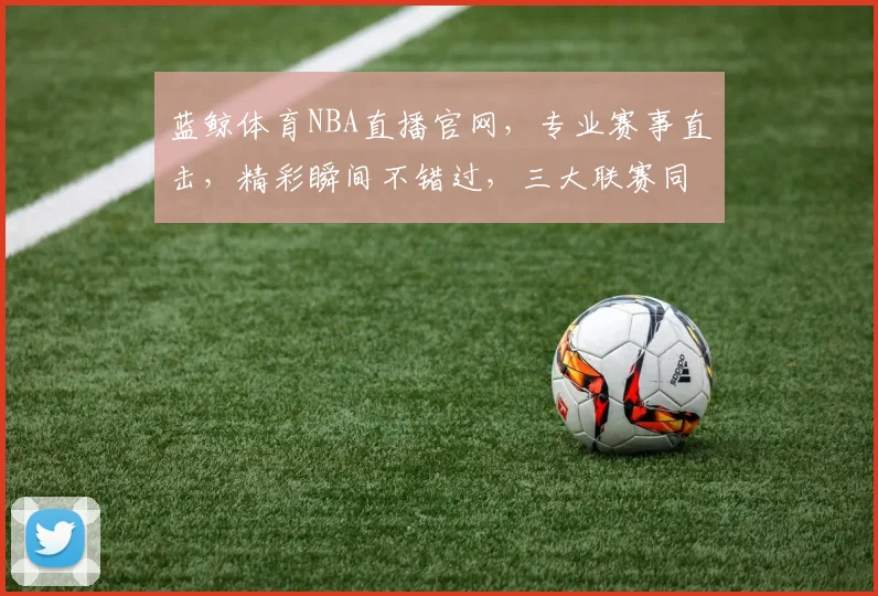 蓝鲸体育NBA直播官网，专业赛事直击，精彩瞬间不错过，三大联赛同步更新，球迷必备平台